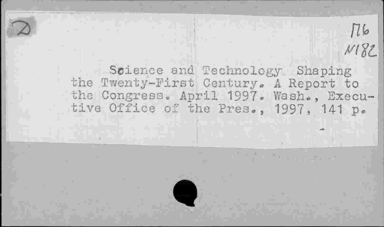 ﻿fib
X'/JZ
Science and Technology Shaping the Twenty-First Century. A Report to the Congress. April 1997- Wash«, Executive Office of the Pres., 1997, 141 p.